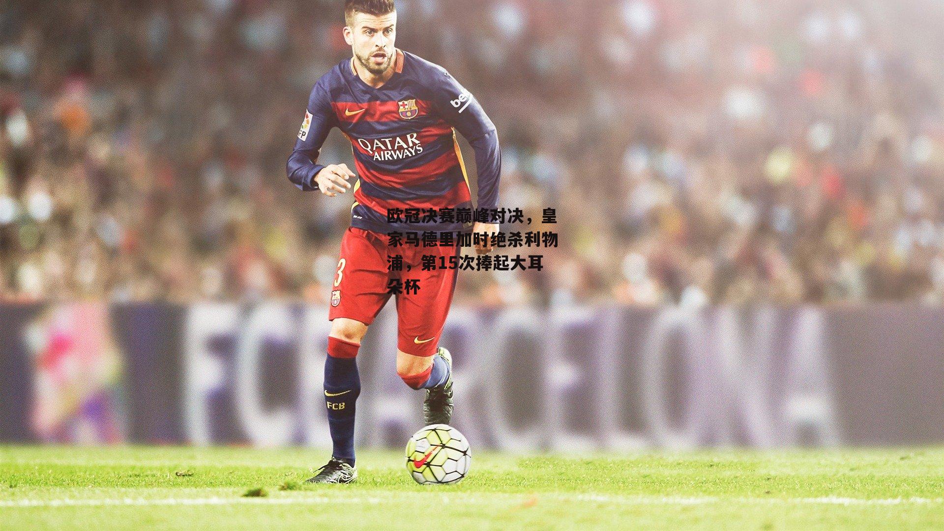 欧冠决赛巅峰对决，皇家马德里加时绝杀利物浦，第15次捧起大耳朵杯