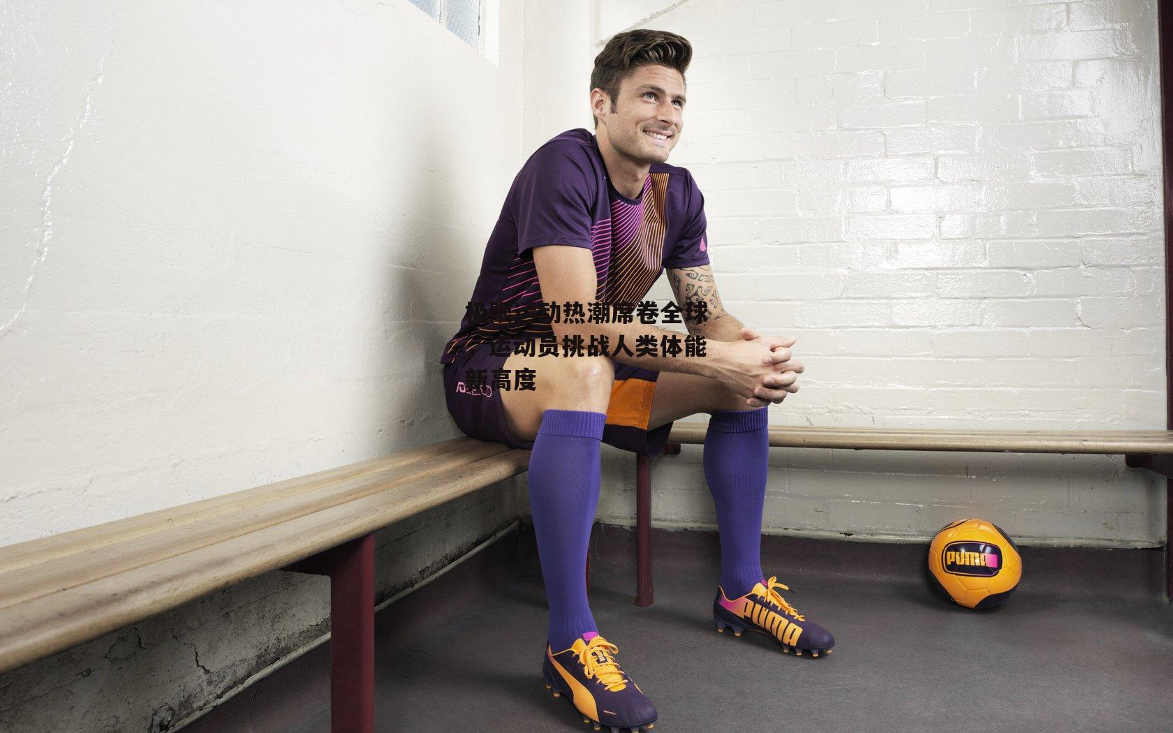 极限运动热潮席卷全球,运动员挑战人类体能新高度